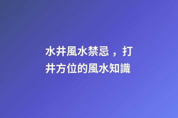 水井風水禁忌，打井方位的風水知識